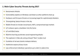 ramirocid.com ramiro@ramirocid.com Twitter: @ramirocid
Ransomware Attacks
Vulnerability exploits on Windows cool down as other platforms heat up
Hardware and firmware threats an increasing target for sophisticated attackers
‘Dronejacking’ places threats in the sky
Mobile threats to include ransomware, RATs, compromised app markets
IoT malware opens a backdoor into the home
IoT and DDoS Hacks
Machine learning accelerates social engineering attacks
The explosion in fake ads and purchased “likes” erodes trust
Escalation of ad wars boosts malware delivery
Hacktivists expose privacy issues
Law enforcement takedown operations put a dent in cybercrime
1. Main Cyber Security Threats during 2017
 