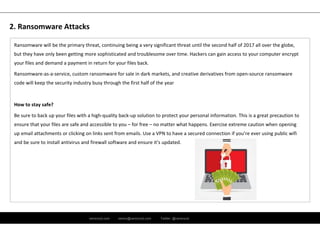 ramirocid.com ramiro@ramirocid.com Twitter: @ramirocid
Ransomware will be the primary threat, continuing being a very significant threat until the second half of 2017 all over the globe, 
but they have only been getting more sophisticated and troublesome over time. Hackers can gain access to your computer encrypt 
your files and demand a payment in return for your files back.
Ransomware‐as‐a‐service, custom ransomware for sale in dark markets, and creative derivatives from open‐source ransomware 
code will keep the security industry busy through the first half of the year
How to stay safe? 
Be sure to back up your files with a high‐quality back‐up solution to protect your personal information. This is a great precaution to 
ensure that your files are safe and accessible to you – for free – no matter what happens. Exercise extreme caution when opening
up email attachments or clicking on links sent from emails. Use a VPN to have a secured connection if you’re ever using public wifi
and be sure to install antivirus and firewall software and ensure it’s updated.
2. Ransomware Attacks
 