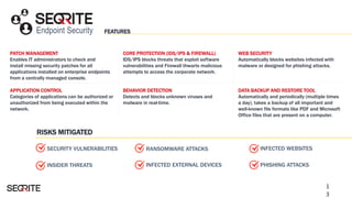 Endpoint Security FEATURES
PATCH MANAGEMENT
Enables IT administrators to check and
install missing security patches for all
applications installed on enterprise endpoints
from a centrally managed console.
WEB SECURITY
Automatically blocks websites infected with
malware or designed for phishing attacks.
APPLICATION CONTROL
Categories of applications can be authorized or
unauthorized from being executed within the
network.
DATA BACKUP AND RESTORE TOOL
Automatically and periodically (multiple times
a day), takes a backup of all important and
well-known file formats like PDF and Microsoft
Office files that are present on a computer.
RISKS MITIGATED
RANSOMWARE ATTACKS
INSIDER THREATS
CORE PROTECTION (IDS/IPS & FIREWALL)
IDS/IPS blocks threats that exploit software
vulnerabilities and Firewall thwarts malicious
attempts to access the corporate network.
BEHAVIOR DETECTION
Detects and blocks unknown viruses and
malware in real-time.
INFECTED WEBSITES
PHISHING ATTACKSINFECTED EXTERNAL DEVICES
SECURITY VULNERABILITIES
1
3
 