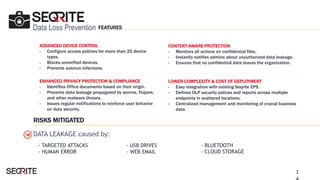 Data Loss Prevention
ADVANCED DEVICE CONTROL
- Configure access policies for more than 25 device
types.
- Blocks unverified devices.
- Prevents autorun infections.
ENHANCED PRIVACY PROTECTION & COMPLIANCE
- Identifies Office documents based on their origin.
- Prevents data leakage propagated by worms, Trojans,
and other malware threats.
- Issues regular notifications to reinforce user behavior
on data security.
LOWER COMPLEXITY & COST OF DEPLOYMENT
- Easy integration with existing Seqrite EPS.
- Defines DLP security polices and reports across multiple
endpoints in scattered locations.
- Centralized management and monitoring of crucial business
data.
CONTENT AWARE PROTECTION
- Monitors all actions on confidential files.
- Instantly notifies admins about unauthorized data leakage.
- Ensures that no confidential data leaves the organization.
- TARGETED ATTACKS
- HUMAN ERROR
- USB DRIVES
- WEB EMAIL
DATA LEAKAGE caused by:
RISKS MITIGATED
FEATURES
1
- BLUETOOTH
- CLOUD STORAGE
 