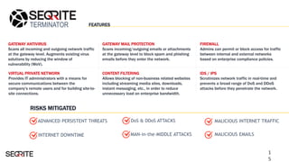 TERMINATOR
GATEWAY ANTIVIRUS
Scans all incoming and outgoing network traffic
at the gateway level. Augments existing virus
solutions by reducing the window of
vulnerability (WoV).
FIREWALL
Admins can permit or block access for traffic
between internal and external networks
based on enterprise compliance policies.
VIRTUAL PRIVATE NETWORK
Provides IT administrators with a means for
secure communications between the
company's remote users and for building site-to-
site connections.
IDS / IPS
Scrutinizes network traffic in real-time and
prevents a broad range of DoS and DDoS
attacks before they penetrate the network.
DoS & DDoS ATTACKS
INTERNET DOWNTIME
GATEWAY MAIL PROTECTION
Scans incoming/outgoing emails or attachments
at the gateway level to block spam and phishing
emails before they enter the network.
CONTENT FILTERING
Allows blocking of non-business related websites
including streaming media sites, downloads,
instant messaging, etc., in order to reduce
unnecessary load on enterprise bandwidth.
MALICIOUS INTERNET TRAFFIC
MALICIOUS EMAILSMAN-in-the-MIDDLE ATTACKS
ADVANCED PERSISTENT THREATS
FEATURES
RISKS MITIGATED
1
5
 