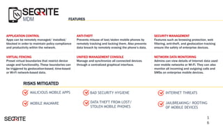 MDM
APPLICATION CONTROL
Apps can be remotely managed/ installed/
blocked in order to maintain policy compliance
and productivity within the network.
VIRTUAL FENCING
Preset virtual boundaries that restrict device
usage and functionality. These boundaries can
be triggered by geolocation-based, time-based
or Wi-Fi network-based data.
UNIFIED MANAGEMENT CONSOLE
Manage and synchronize all connected devices
through a centralized graphical interface.
NETWORK DATA MONITORING
Admins can view details of Internet data used
over mobile networks or Wi-Fi. They can also
monitor all incoming and outgoing calls and
SMSs on enterprise mobile devices.
DATA THEFT FROM LOST/
STOLEN MOBILE PHONES
ANTI-THEFT
Prevents misuse of lost/stolen mobile phones by
remotely tracking and locking them. Also prevents
data breach by remotely erasing the phone’s data.
INTERNET THREATS
JAILBREAKING/ ROOTING
OF MOBILE DEVICES
MALICIOUS MOBILE APPS
SECURITY MANAGEMENT
Features such as browsing protection, web
filtering, anti-theft, and geolocation tracking
ensure the safety of enterprise devices.
MOBILE MALWARE
BAD SECURITY HYGIENE
FEATURES
RISKS MITIGATED
1
6
 