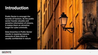 Introduction
2
Public Sector is amongst the
favorite of hackers. As the public
sector hoards valuable and
sensitive information of citizens,
it makes them an attractive
target for cyber criminals.
Data breaches in Public Sector
results in exposing massive
amounts of data which is
usually confidential in nature.
 