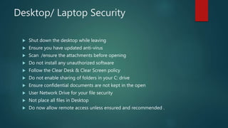 Desktop/ Laptop Security
 Shut down the desktop while leaving
 Ensure you have updated anti-virus
 Scan /ensure the attachments before opening
 Do not install any unauthorized software
 Follow the Clear Desk & Clear Screen policy
 Do not enable sharing of folders in your C: drive
 Ensure confidential documents are not kept in the open
 User Network Drive for your file security
 Not place all files in Desktop
 Do now allow remote access unless ensured and recommended .
 