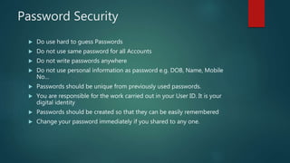 Password Security
 Do use hard to guess Passwords
 Do not use same password for all Accounts
 Do not write passwords anywhere
 Do not use personal information as password e.g. DOB, Name, Mobile
No…
 Passwords should be unique from previously used passwords.
 You are responsible for the work carried out in your User ID. It is your
digital identity
 Passwords should be created so that they can be easily remembered
 Change your password immediately if you shared to any one.
 