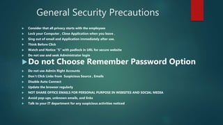 General Security Precautions
 Consider that all privacy starts with the employees
 Lock your Computer , Close Application when you leave .
 Sing out of email and Application immediately after use.
 Think Before Click
 Watch and Notice “S” with padlock in URL for secure website
 Do not use and seek Administrator login
Do not Choose Remember Password Option
 Do not use Admin Right Accounts
 Don’t Click Links from Suspicious Source , Emails
 Disable Auto Connect
 Update the browser regularly
 NOT SHARE OFFICE EMAILS FOR PERSONAL PURPOSE IN WEBSITES AND SOCIAL MEDIA
 Avoid pop-ups, unknown emails, and links
 Talk to your IT department for any suspicious activities noticed
 