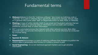 Fundamental terms
 Malware:Malware is short for "malicious software," also known as malicious code or
"malcode." It is code or software that is specifically designed to damage, disrupt, steal,
or in general inflict some other "bad" or illegitimate action on data, hosts, or networks.
 Phishing: A type of online identity theft. It uses email and fraudulent websites that are
designed to steal your personal data or information such as credit card numbers,
passwords, account data, or other information
 BOT: is an automated process that interacts with other network services. Bots often
automate tasks and provide information or services that would otherwise be conducted
by a human being.
 Scam:
 Spyware & Adware:
 Ransomware:Ransomware is a type of malicious software that threatens to publish the
victim's data or perpetually block access to it unless a ransom is paid
 Social Engineering: It is a non-technical approach hackers use to get sensitive
information.
 