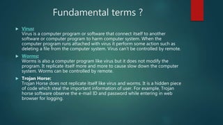 Fundamental terms ?
 Virus:
Virus is a computer program or software that connect itself to another
software or computer program to harm computer system. When the
computer program runs attached with virus it perform some action such as
deleting a file from the computer system. Virus can’t be controlled by remote.
 Worms:
Worms is also a computer program like virus but it does not modify the
program. It replicate itself more and more to cause slow down the computer
system. Worms can be controlled by remote.
 Trojan Horse:
Trojan Horse does not replicate itself like virus and worms. It is a hidden piece
of code which steal the important information of user. For example, Trojan
horse software observe the e-mail ID and password while entering in web
browser for logging.
 