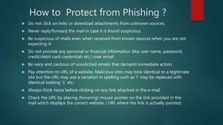 How to Protect from Phishing ?
 Do not click on links or download attachments from unknown sources.
 Never reply/forward the mail in case it is found suspicious
 Be suspicious of mails even when received from known sources when you are not
expecting it.
 Do not provide any personal or financial information (like user name, password,
credit/debit card credentials etc.) over email
 Be wary and cautious of unsolicited emails that demand immediate action
 Pay attention to URL of a website. Malicious sites may look identical to a legitimate
site but the URL may use a variation in spelling such as ‘l’ may be replaced with
identical looking ‘1’ etc.
 Always think twice before clicking on any link attached in the e-mail
 Check the URL by placing (hovering) mouse pointer on the link provided in the
mail which displays the correct website / URL where the link is actually pointed.
 