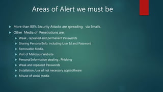 Areas of Alert we must be
 More than 80% Security Attacks are spreading via Emails.
 Other Media of Penetrations are:
 Weak , repeated and permanent Passwords
 Sharing Personal Info. including User Id and Password
 Removable Media,
 Visit of Malicious Website
 Personal Information stealing , Phishing
 Weak and repeated Passwords
 Installation /use of not necessary app/software
 Misuse of social media
 
