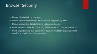 Browser Security
 Do not blindly click on pop-ups
 Do not download software's which are not Approved by Bank
 Do not Upload any data belonging to bank on Internet
 Users are responsible for protecting their Internet account and password
 Users should ensure that they do not access websites by clicking on links
provide in emails or in other websites
 
