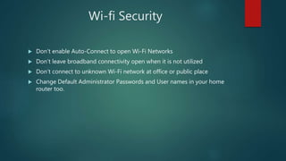 Wi-fi Security
 Don’t enable Auto-Connect to open Wi-Fi Networks
 Don’t leave broadband connectivity open when it is not utilized
 Don’t connect to unknown Wi-Fi network at office or public place
 Change Default Administrator Passwords and User names in your home
router too.
 