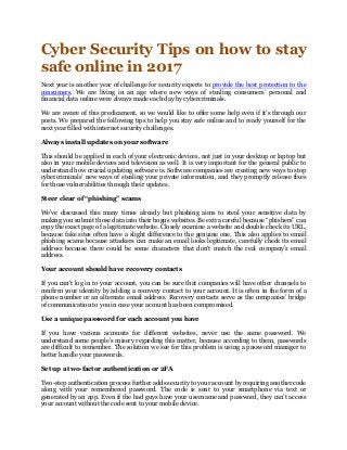 Cyber Security Tips on how to stay
safe online in 2017
Next year is another year of challenge for security experts to provide the best protection to the
consumers. We are living in an age where new ways of stealing consumers’ personal and
financial data online were always made each day by cybercriminals.
We are aware of this predicament, so we would like to offer some help even if it’s through our
posts. We prepared the following tips to help you stay safe online and to ready yourself for the
next year filled with internet security challenges.
Always install updates on your software
This should be applied in each of your electronic devices, not just in your desktop or laptop but
also in your mobile devices and television as well. It is very important for the general public to
understand how crucial updating software is. Software companies are creating new ways to stop
cybercriminals’ new ways of stealing your private information, and they promptly release fixes
for those vulnerabilities through their updates.
Steer clear of “phishing” scams
We’ve discussed this many times already but phishing aims to steal your sensitive data by
making you submit those data into their bogus websites. Be extra careful because “phishers” can
copy the exact page of a legitimate website. Closely examine a website and double check its URL,
because fake sites often have a slight difference to the genuine one. This also applies to email
phishing scams because attackers can make an email looks legitimate, carefully check its email
address because there could be some characters that don't match the real company’s email
address.
Your account should have recovery contacts
If you can’t log in to your account, you can be sure that companies will have other channels to
confirm your identity by adding a recovery contact to your account. It is often in the form of a
phone number or an alternate email address. Recovery contacts serve as the companies’ bridge
of communication to you in case your account has been compromised.
Use a unique password for each account you have
If you have various accounts for different websites, never use the same password. We
understand some people’s misery regarding this matter, because according to them, passwords
are difficult to remember. The solution we see for this problem is using a password manager to
better handle your passwords.
Set up a two-factor authentication or 2FA
Two-step authentication process further adds security to your account by requiring another code
along with your remembered password. The code is sent to your smartphone via text or
generated by an app. Even if the bad guys have your username and password, they can’t access
your account without the code sent to your mobile device.
 