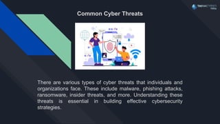 Common Cyber Threats
There are various types of cyber threats that individuals and
organizations face. These include malware, phishing attacks,
ransomware, insider threats, and more. Understanding these
threats is essential in building effective cybersecurity
strategies.
 