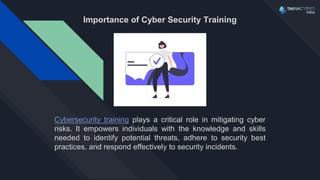 Importance of Cyber Security Training
Cybersecurity training plays a critical role in mitigating cyber
risks. It empowers individuals with the knowledge and skills
needed to identify potential threats, adhere to security best
practices, and respond effectively to security incidents.
 
