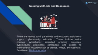 Training Methods and Resources
There are various training methods and resources available to
support cybersecurity education. These include online
courses, workshops, simulated phishing exercises,
cybersecurity awareness campaigns, and access to
informational resources such as articles, videos, and webinars.
Enroll now: Thinkcyber India
 