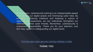 Find the best cyber security training institute in India
In conclusion, cybersecurity training is an indispensable aspect
of protecting our digital assets and minimizing cyber risks. By
investing in training initiatives and fostering a culture of
cybersecurity awareness, we can collectively strengthen our
defenses against cyber threats. Remember, cybersecurity is
everyone's responsibility. Thank you for your attention, and
let's stay vigilant in safeguarding our digital world.
THANK YOU
 