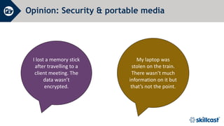 Opinion: Security & portable media
I lost a memory stick
after travelling to a
client meeting. The
data wasn’t
encrypted.
My laptop was
stolen on the train.
There wasn’t much
information on it but
that’s not the point.
 