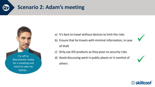 Scenario 2: Adam’s meeting
What should he do?


I’m off to
Manchester today
for a meeting and
need to take my
laptop…
a) It’s best to travel without devices to limit the risks
b) Ensure that he travels with minimal information, in case
of theft
c) Only use iOS products as they pose no security risks
d) Avoid discussing work in public places or in earshot of
others
 