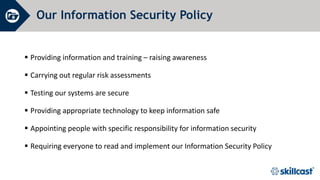 Our Information Security Policy
 Providing information and training – raising awareness
 Carrying out regular risk assessments
 Testing our systems are secure
 Providing appropriate technology to keep information safe
 Appointing people with specific responsibility for information security
 Requiring everyone to read and implement our Information Security Policy
 