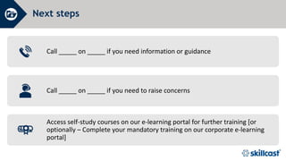 Next steps
Call _____ on _____ if you need information or guidance
Call _____ on _____ if you need to raise concerns
Access self-study courses on our e-learning portal for further training [or
optionally – Complete your mandatory training on our corporate e-learning
portal]
 