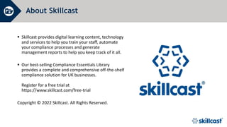 About Skillcast
 Skillcast provides digital learning content, technology
and services to help you train your staff, automate
your compliance processes and generate
management reports to help you keep track of it all.
 Our best-selling Compliance Essentials Library
provides a complete and comprehensive off-the-shelf
compliance solution for UK businesses.
Register for a free trial at
https://www.skillcast.com/free-trial
Copyright © 2022 Skillcast. All Rights Reserved.
 