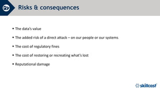 Risks & consequences
 The data’s value
 The added risk of a direct attack – on our people or our systems
 The cost of regulatory fines
 The cost of restoring or recreating what’s lost
 Reputational damage
 