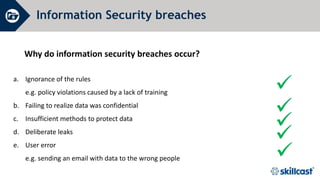 Information Security breaches
Why do information security breaches occur?




a. Ignorance of the rules
e.g. policy violations caused by a lack of training
b. Failing to realize data was confidential
c. Insufficient methods to protect data
d. Deliberate leaks
e. User error
e.g. sending an email with data to the wrong people 
 