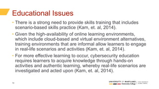 10
Educational Issues
• There is a strong need to provide skills training that includes
scenario-based skills practice (Kam, et. al, 2014).
• Given the high-availability of online learning environments,
which include cloud-based and virtual environment alternatives,
training environments that are informal allow learners to engage
in real-life scenarios and activities (Kam, et. al, 2014).
• For more effective learning to occur, cybersecurity education
requires learners to acquire knowledge through hands-on
activities and authentic learning, whereby real-life scenarios are
investigated and acted upon (Kam, et. al, 2014).
 