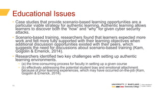 11
Educational Issues
• Case studies that provide scenario-based learning opportunities are a
particular viable strategy for authentic learning. Authentic learning allows
learners to discover both the “how” and “why” for given cyber security
attacks.
• Scenario-based training, researchers found that learners expected more
work and felt more fully supported with their learning objectives when
additional discussion opportunities existed with their peers, which
suggests the need for discussions about scenario-based training (Kam,
Gogolin & Emerick, 2014).
• Researchers identified two key challenges with setting up authentic
learning environments.
• (a) the time-consuming process for faculty in setting up a given course
• (b) effectively addressing the potential student bias and emotional attachment
because of prior learning experiences, which may have occurred on-the-job (Kam,
Gogolin & Emerick, 2014).
 