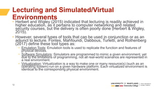 12
Lecturing and Simulated/Virtual
Environments
• Herbert and Wigley (2015) indicated that lecturing is readily achieved in
higher education, as it pertains to computer networking and related
security courses, but the delivery is often poorly done (Herbert & Wigley,
2015).
• However, several types of tools that can be used in conjunction or as an
adjunct to lecture. Fontes, Mahfoundi, Dabbous, Turletti, and Rothenberg
(2017) define these tool types as:
• Emulation Tools: Emulation tools is used to replicate the function and features of
physical devices.
• Software Simulators: Simulators are programmed to mimic a given environment, yet
due to the limitations of programming, not all real-world scenarios are represented in
a real environment.
• Virtualization: Virtualization is a way to make one or many resource(s) (such as an
operating system) run on a given hardware platform. Each virtualized environment is
identical to the corresponding physical environment.
 