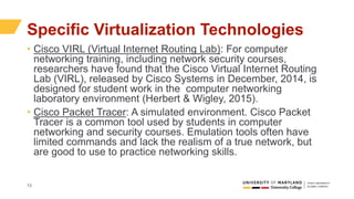 13
Specific Virtualization Technologies
• Cisco VIRL (Virtual Internet Routing Lab): For computer
networking training, including network security courses,
researchers have found that the Cisco Virtual Internet Routing
Lab (VIRL), released by Cisco Systems in December, 2014, is
designed for student work in the computer networking
laboratory environment (Herbert & Wigley, 2015).
• Cisco Packet Tracer: A simulated environment. Cisco Packet
Tracer is a common tool used by students in computer
networking and security courses. Emulation tools often have
limited commands and lack the realism of a true network, but
are good to use to practice networking skills.
 