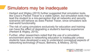 14
Simulators may be inadequate
• Herbert and Wigley (2015) further suggested that simulation tools,
like Cisco’s Packet Tracer is a viable option, but simulation tools may
lead the student to a mis-perception that all networks and security
scenarios will behave as does Packet Tracer, since simulators lack
real-world functionality.
• The risk of using simulators exclusively for education and training
can have the effect of degrading a student’s learning experience
(Herbert & Wigley, 2015).
• Further, other researchers noted that the use of a simulation
environment alone in networking education is inadequate unless
students have developed a way to understand conceptual aspects of
networking technology (Frezzo, Behrens, & Mislevy, 2010).
 