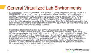 15
General Virtualized Lab Environments
• Decentralized: The deployment of a VDI (Virtual Desktop Integration) image, which is a
decentralized lab approach, can be implemented where students can install and run
desktop virtualization software on their personal computers using tools like VMWare
Workstation or Oracle VM Virtualbox (Son, Irrechukwu, & Fitzgibbons, 2012). In a
decentralized lab setup, students use their own equipment (computer) to practice
computer networking and security skills. A limitation of the decentralized approach is that
each student will need to lease or purchase their own equipment for use, which may be a
barrier for some financially-strapped students.
• Centralized: Researchers agree that server virtualization, as a centralized server
approach, is more suitable to deploy cyber security-related virtual labs, which often
require high-end equipment and resources, in contrast to client virtualization, which often
does not scale well for cyber security courses (Son, Irrechukwu, & Fitzgibbons, 2012).
Students can connect directly to a centralized physical lab (and equipment) at their
educational institution to practice computer networking and security skills. Physical labs
contain high costs associated with the maintenance and repair of the hardware and
software. Further, researchers noted that the cost limitations for a physical lab should
include electricity and physical environmental costs.
 