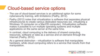 16
Cloud-based service options
• The use of cloud-based services is an additional option for some
cybersecurity training, with limitations (Padhy, 2012).
• Padhy (2012) notes that virtualization is software that separates physical
infrastructures to create various dedicated resources (ex. virtualizing a
Windows 10 computer on a MacOS computer). Virtualization software
makes it possible to run multiple operating systems and multiple
applications on the same server at the same time.
• In contrast, cloud computing is the delivery of shared computing
resources, software or data as a service and on-demand through the
Internet (Padhy, 2012).
• As a general distinction - virtualization is software that manipulates
hardware, while cloud computing refers to a service that results from that
manipulation.
 