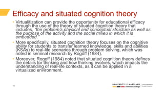 18
Efficacy and situated cognition theory
• Virtualitization can provide the opportunity for educational efficacy
through the use of the theory of situated cognition theory that
includes, “the problem’s physical and conceptual structure as well as
the purpose of the activity and the social milieu in which it is
embedded.”
• More specifically, situated cognition theory focuses on the cognitive
ability for students to transfer learned knowledge, skills and abilities
(KSAs) to real-life scenarios through problem solving, which was
noted in seminal research by Rogoff (1984).
• Moreover, Rogoff (1984) noted that situated cognition theory defines
the details for thinking and how thinking evolves, which impacts the
understanding of real-life contexts, as it can be applied in a
virtualized environment.
 