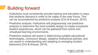 21
Building forward
• Institutions must consistently provide training and education in ways
that students demand in order to be viable in the near future. This
can be accomplished by predictive analysis (Cini & Krause, 2014).
• Predictive analysis: Institutions will progressively use predictive
analysis to determine the most suitable design to create successful
student experiences, which can be gathered from online and
virtualized learning environments.
• Predictive analysis will assist in determining suitable educational
technologies, curriculum design, adaptive institutional policies, and
can assist in understanding and adapting to emerging student
behaviors (Cini & Krause, 2014).
 