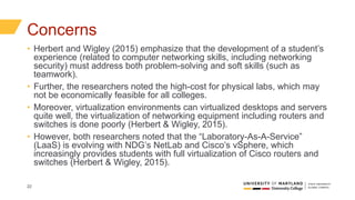 22
Concerns
• Herbert and Wigley (2015) emphasize that the development of a student’s
experience (related to computer networking skills, including networking
security) must address both problem-solving and soft skills (such as
teamwork).
• Further, the researchers noted the high-cost for physical labs, which may
not be economically feasible for all colleges.
• Moreover, virtualization environments can virtualized desktops and servers
quite well, the virtualization of networking equipment including routers and
switches is done poorly (Herbert & Wigley, 2015).
• However, both researchers noted that the “Laboratory-As-A-Service”
(LaaS) is evolving with NDG’s NetLab and Cisco’s vSphere, which
increasingly provides students with full virtualization of Cisco routers and
switches (Herbert & Wigley, 2015).
 