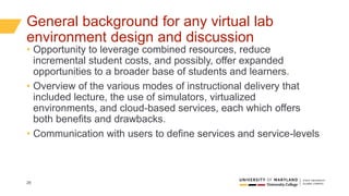 26
General background for any virtual lab
environment design and discussion
• Opportunity to leverage combined resources, reduce
incremental student costs, and possibly, offer expanded
opportunities to a broader base of students and learners.
• Overview of the various modes of instructional delivery that
included lecture, the use of simulators, virtualized
environments, and cloud-based services, each which offers
both benefits and drawbacks.
• Communication with users to define services and service-levels
 