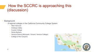 27
How the SCCRC is approaching this
(discussion)
• Background
• 8 regional colleges in the California Community College System
• Allan Hancock
• Antelope Valley
• Cuesta College
• Santa Barbara
• Ventura District (Moorpark, Oxnard, Ventura College)
• College of the Canyons
 