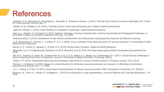 30
References
Goldman, Z. K., Maruyama, E., Rosenberg, E., Saravalle, E., & Solomon-Strauss, J. (2017). Terrorist Use of Virtual Currencies. Washington DC: Center
for a New American Security, May, 3.
Herbert, B. M., & Wigley, G. B. (2015). The Role of Cisco Virtual Internet Routing Lab in network training environments.
Jalali, M., & Kaiser, J. (2018). Cyber Resiliency in Hospitals: A Systematic, Organizational Perspective.
Kam, H. J., Gogolin, G., & Emerick, G. (2014, October). Authentic Learning in Cybersecurity: Learning Opportunities and Pedagogical Challenges. In
2014 IEEE Frontiers in Education Conference (FIE) (pp. 1-4). IEEE.
Krishnamoorthy, S. (2018). Identification of User Behavioural Biometrics for Authentication using Keystroke Dynamics and Machine Learning.
Li, P., Mohammed, T., Toderick, L., Lunsford, P., & Li, C. (2008, June). A portable virtual networking lab for IT security instruction. In Proceedings of 2008
ASEE Annual Conference.
Maurya, A. K., Kumar, N., Agrawal, A., & Khan, R. A. (2018). Ransomware: Evolution, Target and Safety Measures.
Megmittal. (n.d.). 10 Cybersecurity Predictions for 2018. Retrieved June 26, 2018, from https://www.cybrary.it/0p3n/10-cybersecurity-predictions-for-
2018/
Mir, M. S., Suhaimi, B., Adam, M., Ul Islam Kahn, B. U. R. H. A. N., Matoo, U. I., Mueen, M., & Olanrewaju, R. F. (2017). Critical Security Challenges in
Cloud Computing Environment: An Appraisal. Journal of Theoretical & Applied Information Technology, 95(10).
Padhy, R. P. (2012). Virtualization techniques & technologies: state-of-the-art. Journal of Global research in Computer science, 2(12), 29-43.
Padman, V., & Memon, N. (2002). Design of a virtual laboratory for information assurance education and research. In Workshop on Information
Assurance and Security (Vol. 1, p. 1555).
Xu, L., Huang, D. & Tsai, W. (2014). Cloud-based virtual laboratory for network security education. IEEE Transactions in Education, 57, 39-46. 
Robinson, M., Jones, K., Janicke, H., & Maglaras, L. (2018). An introduction to cyber peacekeeping. Journal of Network and Computer Applications, 114,
70-87.
 