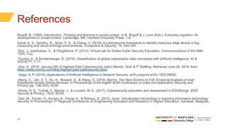 31
References
Rogoff, B. (1984). Introduction: Thinking and learning in social context. In B. Rogoff & J. Lave (Eds.). Everyday cognition: Its
development in social-context. Cambridge, MA: Harvard University Press, 1-8.
Sohal, A. S., Sandhu, R., Sood, S. K., & Chang, V. (2018). A cybersecurity framework to identify malicious edge device in fog
computing and cloud-of-things environments. Computers & Security, 74, 340-354.
Son, J., Irrechukwu, C., & Fitzgibbons, P. (2012). Virtual Lab for Online Cyber Security Education. Communications of the IIMA,
12(4), 5. 
Turchin, A., & Denkenberger, D. (2018). Classification of global catastrophic risks connected with artificial intelligence. AI &
SOCIETY, 1-17.
Vize, S. (2018, January 08). 6 Highest-Paid Cybersecurity Jobs | Mondo: Tech & IT Staffing. Retrieved June 26, 2018, from
https://www.mondo.com/blog-highest-paid-cybersecurity-jobs/
Veiga, A. P. (2018). Applications of Artificial Intelligence to Network Security. arXiv preprint arXiv:1803.09992.
Wang, C., Jan, S. T., Hu, H., Bossart, D., & Wang, G. (2018, March). The Next Domino to Fall: Empirical Analysis of User
Passwords across Online Services. In Proceedings of the Eighth ACM Conference on Data and Application Security and
Privacy (pp. 196-203). ACM.
Weiss, R. S., Turbak, F., Mache, J., & Locasto, M. E. (2017). Cybersecurity education and assessment in EDURange. IEEE
Security & Privacy, 15(3), 90-95.
Zaki, M., Erman, H., Azman, A., Faizal, A., & Rahayu, S. (2010, June). Virtualization technology in teaching information technology
security. In Proceedings 3rd Regional Conference on Engineering Education and Research in Higher Education, Sarawak, Malaysia.
 