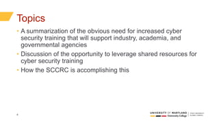 4
Topics
• A summarization of the obvious need for increased cyber
security training that will support industry, academia, and
governmental agencies
• Discussion of the opportunity to leverage shared resources for
cyber security training
• How the SCCRC is accomplishing this
 