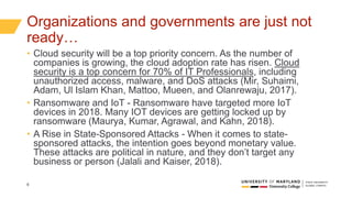 6
Organizations and governments are just not
ready…
• Cloud security will be a top priority concern. As the number of
companies is growing, the cloud adoption rate has risen. Cloud
security is a top concern for 70% of IT Professionals, including
unauthorized access, malware, and DoS attacks (Mir, Suhaimi,
Adam, Ul Islam Khan, Mattoo, Mueen, and Olanrewaju, 2017).
• Ransomware and IoT - Ransomware have targeted more IoT
devices in 2018. Many IOT devices are getting locked up by
ransomware (Maurya, Kumar, Agrawal, and Kahn, 2018).
• A Rise in State-Sponsored Attacks - When it comes to state-
sponsored attacks, the intention goes beyond monetary value.
These attacks are political in nature, and they don’t target any
business or person (Jalali and Kaiser, 2018).
 