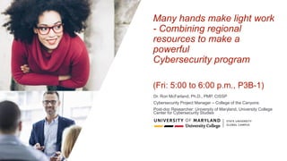 Many hands make light work
- Combining regional
resources to make a
powerful
Cybersecurity program
(Fri: 5:00 to 6:00 p.m., P3B-1)
Dr. Ron McFarland, Ph.D., PMP, CISSP
Cybersecurity Project Manager – College of the Canyons
Post-doc Researcher: University of Maryland, University College
Center for Cybersecurity Studies
 