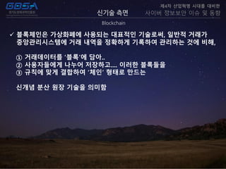 신기술 측면
Blockchain
제4차 산업혁명 시대를 대비한
사이버 정보보안 이슈 및 동향
 블록체인은 가상화폐에 사용되는 대표적인 기술로써, 일반적 거래가
중앙관리시스템에 거래 내역을 정확하게 기록하여 관리하는 것에 비해,
① 거래데이터를 ‘블록’에 담아..
② 사용자들에게 나누어 저장하고.... 이러한 블록들을
③ 규칙에 맞게 결합하여 ‘체인’ 형태로 만드는
신개념 분산 원장 기술을 의미함
 