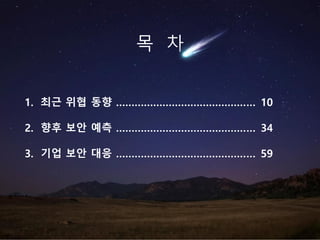 1. 최근 위협 동향 ……………………………………… 10
2. 향후 보안 예측 ……………………………………… 34
3. 기업 보안 대응 ……………………………………… 59
목 차
 