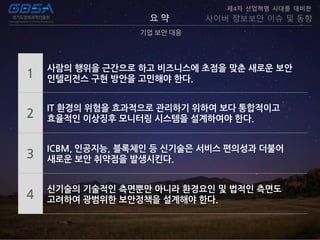 요 약
기업 보안 대응
제4차 산업혁명 시대를 대비한
사이버 정보보안 이슈 및 동향
1
사람의 행위을 근간으로 하고 비즈니스에 초점을 맞춘 새로운 보안
인텔리전스 구현 방안을 고민해야 한다.
2
IT 환경의 위험을 효과적으로 관리하기 위하여 보다 통합적이고
효율적인 이상징후 모니터링 시스템을 설계하여야 한다.
3
ICBM, 인공지능, 블록체인 등 신기술은 서비스 편의성과 더불어
새로운 보안 취약점을 발생시킨다.
4
신기술의 기술적인 측면뿐만 아니라 환경요인 및 법적인 측면도
고려하여 광범위한 보안정책을 설계해야 한다.
 