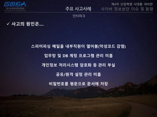 18
주요 사고사례
인터파크
제4차 산업혁명 시대를 대비한
사이버 정보보안 이슈 및 동향
 사고의 원인은....
스피어피싱 메일을 내부직원이 열어봄(악성코드 감염)
업무망 및 DB 계정 프로그램 관리 미흡
개인정보 처리시스템 암호화 등 관리 부실
공유/원격 설정 관리 미흡
비밀번호를 평문으로 문서에 저장
 