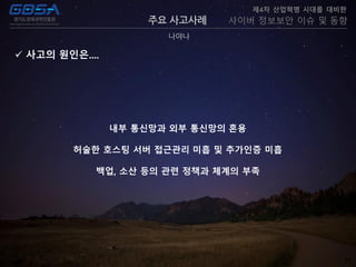 22
주요 사고사례
나야나
제4차 산업혁명 시대를 대비한
사이버 정보보안 이슈 및 동향
 사고의 원인은....
내부 통신망과 외부 통신망의 혼용
허술한 호스팅 서버 접근관리 미흡 및 추가인증 미흡
백업, 소산 등의 관련 정책과 체계의 부족
 